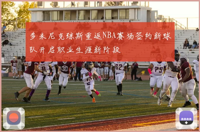 多米尼克琼斯重返NBA赛场签约新球队开启职业生涯新阶段