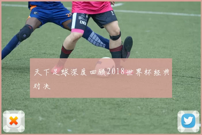 天下足球深度回顾2018世界杯经典对决