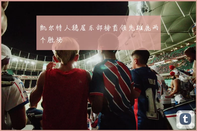 凯尔特人稳居东部榜首领先雄鹿两个胜场