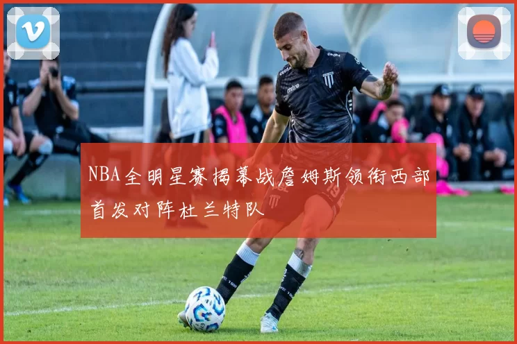 NBA全明星赛揭幕战詹姆斯领衔西部首发对阵杜兰特队