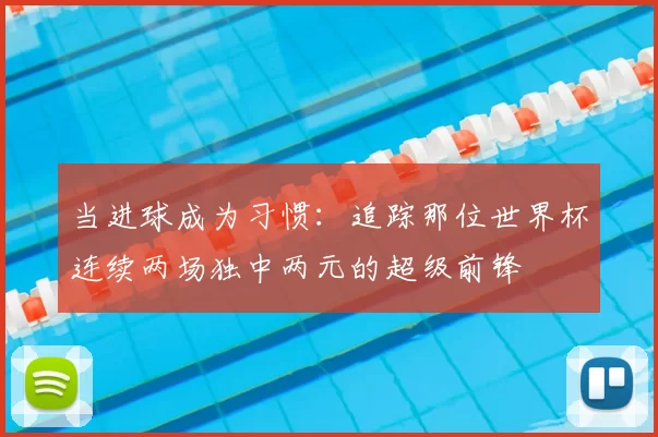 当进球成为习惯：追踪那位世界杯连续两场独中两元的超级前锋
