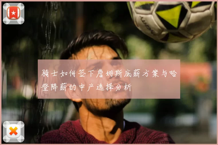 骑士如何签下詹姆斯底薪方案与哈登降薪的中产选择分析
