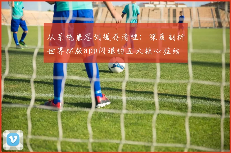 从系统兼容到缓存清理：深度剖析世界杯版app闪退的五大核心症结