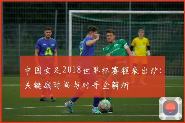 中国女足2018世界杯赛程表出炉:关键战时间与对手全解析