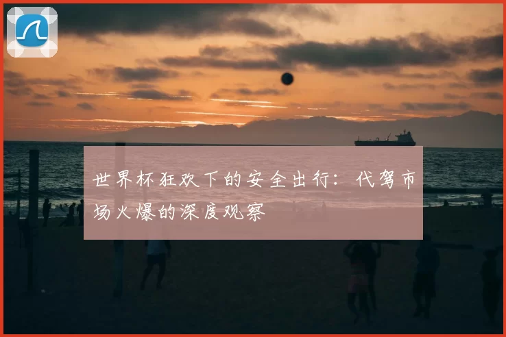 世界杯狂欢下的安全出行：代驾市场火爆的深度观察