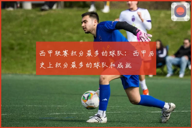 西甲联赛积分最多的球队：西甲历史上积分最多的球队和成就