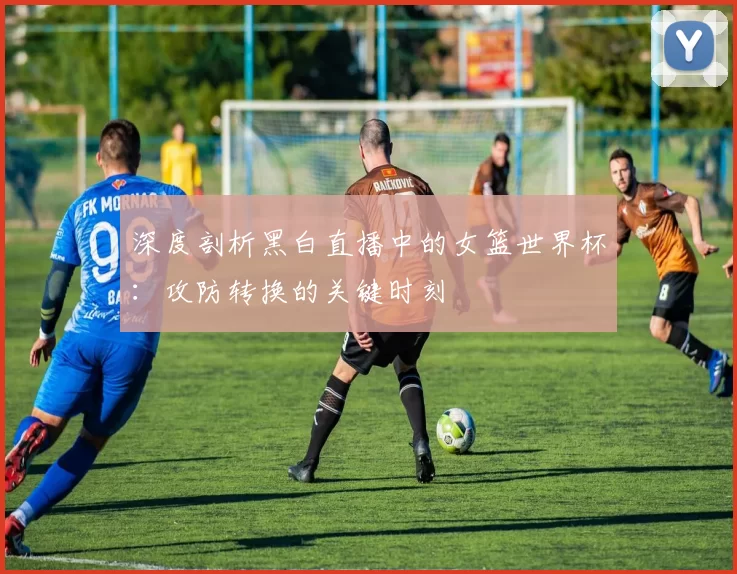 深度剖析黑白直播中的女篮世界杯：攻防转换的关键时刻