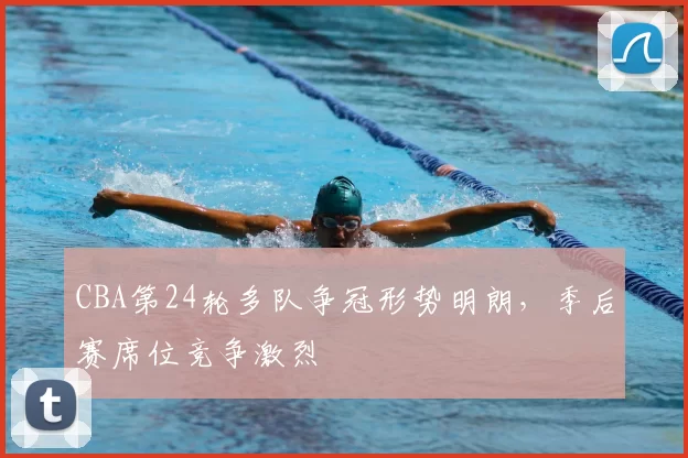 CBA第24轮多队争冠形势明朗，季后赛席位竞争激烈