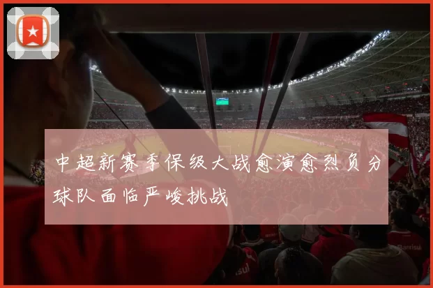 中超新赛季保级大战愈演愈烈负分球队面临严峻挑战