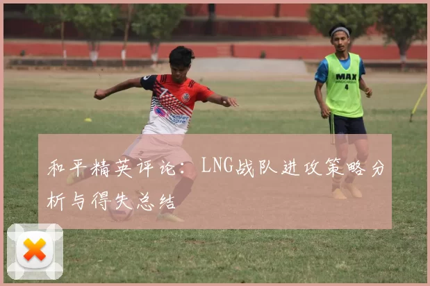 和平精英评论:LNG战队进攻策略分析与得失总结