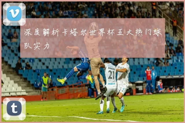 深度解析卡塔尔世界杯五大热门球队实力