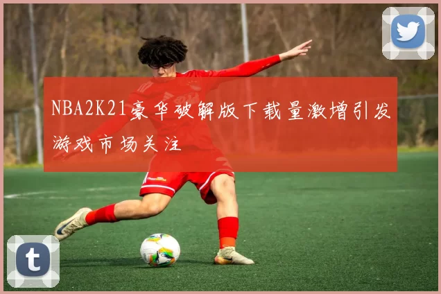 NBA2K21豪华破解版下载量激增引发游戏市场关注