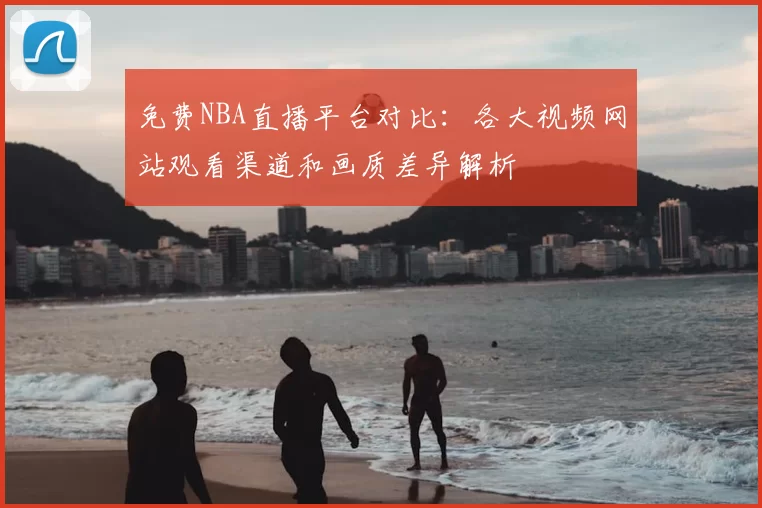 免费NBA直播平台对比：各大视频网站观看渠道和画质差异解析