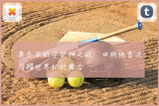 奥乔亚的守护神之战:回顾他首次闪耀世界杯的舞台