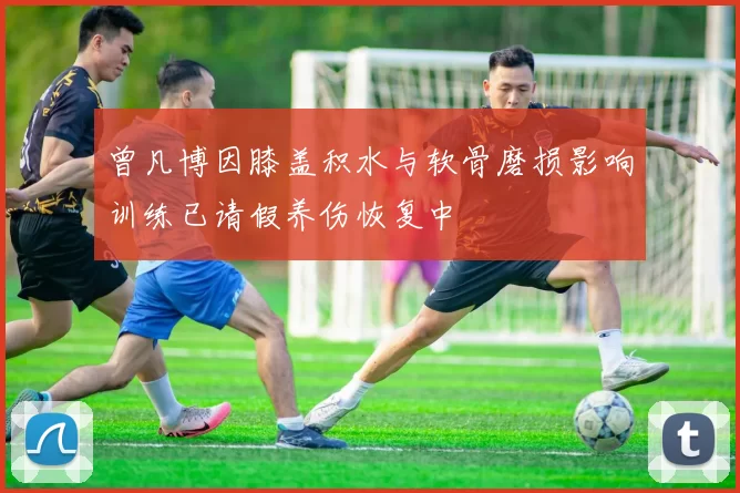 曾凡博因膝盖积水与软骨磨损影响训练已请假养伤恢复中