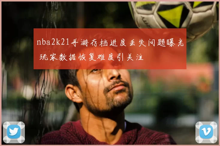 nba2k21手游存档进度丢失问题曝光 玩家数据恢复难度引关注