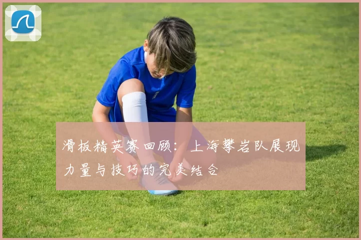 滑板精英赛回顾：上海攀岩队展现力量与技巧的完美结合