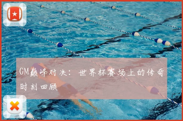 GM巅峰对决：世界杯赛场上的传奇时刻回顾
