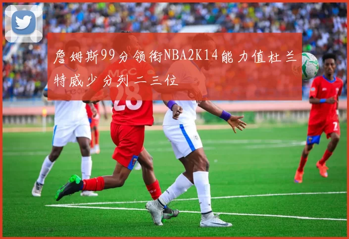 詹姆斯99分领衔NBA2K14能力值杜兰特威少分列二三位