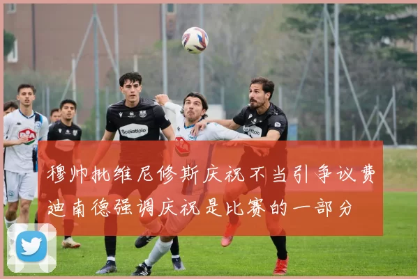 穆帅批维尼修斯庆祝不当引争议费迪南德强调庆祝是比赛的一部分