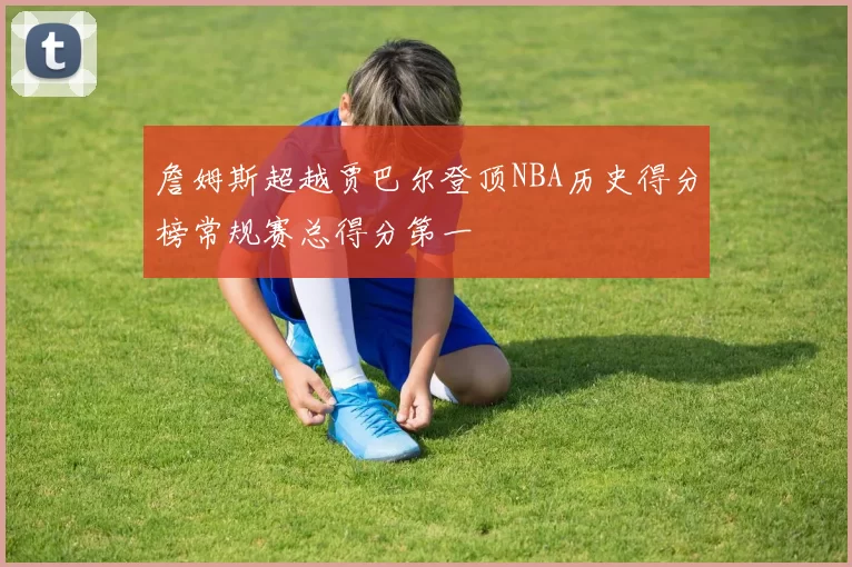 詹姆斯超越贾巴尔登顶NBA历史得分榜常规赛总得分第一