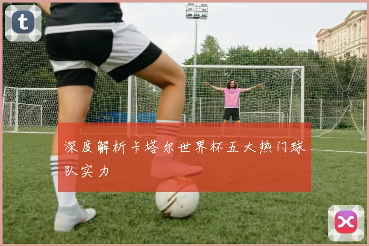 深度解析卡塔尔世界杯五大热门球队实力