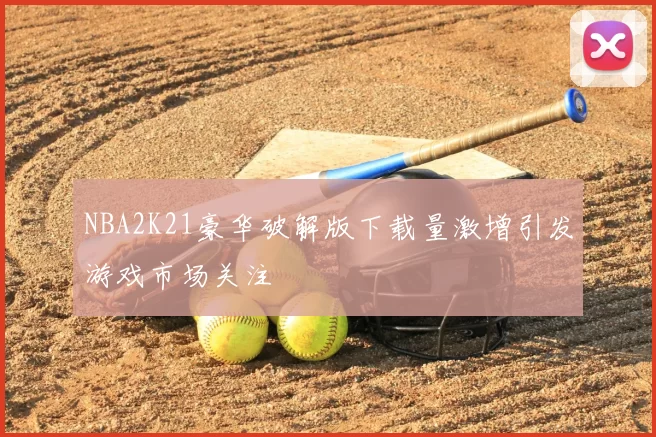 NBA2K21豪华破解版下载量激增引发游戏市场关注