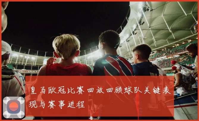 皇马欧冠比赛回放回顾球队关键表现与赛事进程