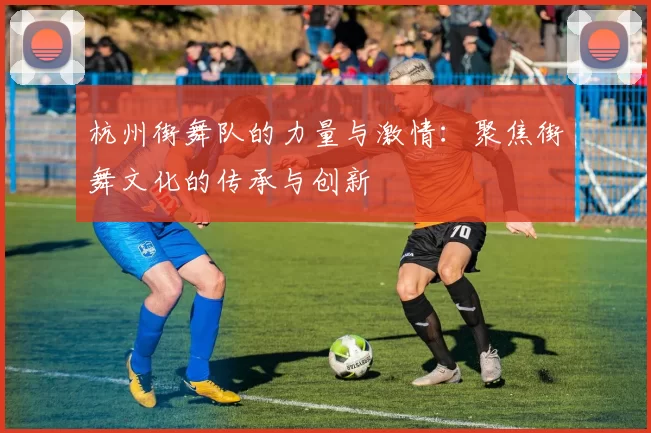 杭州街舞队的力量与激情：聚焦街舞文化的传承与创新