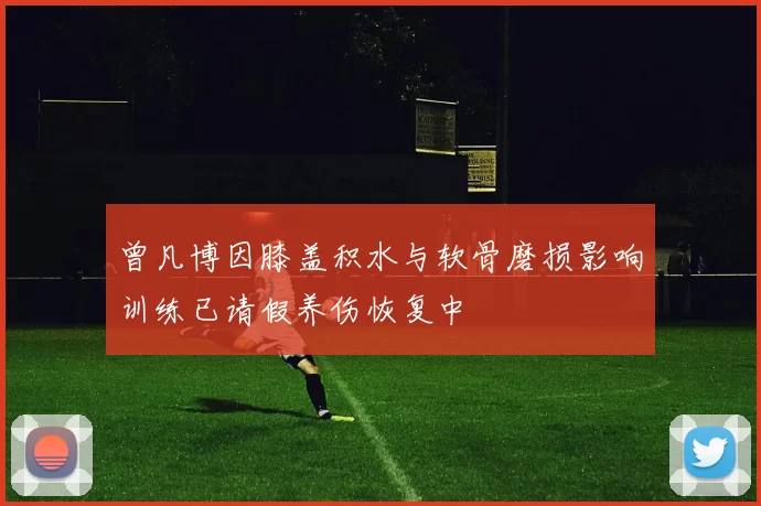 曾凡博因膝盖积水与软骨磨损影响训练已请假养伤恢复中