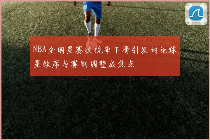 NBA全明星赛收视率下滑引发讨论球星缺席与赛制调整成焦点