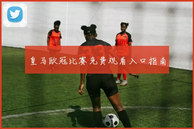 皇马欧冠比赛免费观看入口指南
