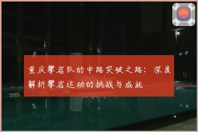 重庆攀岩队的中路突破之路:深度解析攀岩运动的挑战与成就