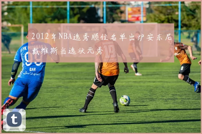 2012年NBA选秀顺位名单出炉安东尼戴维斯当选状元秀