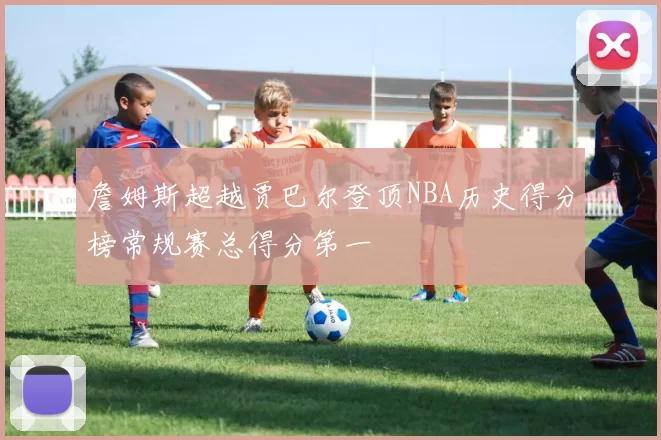 詹姆斯超越贾巴尔登顶NBA历史得分榜常规赛总得分第一