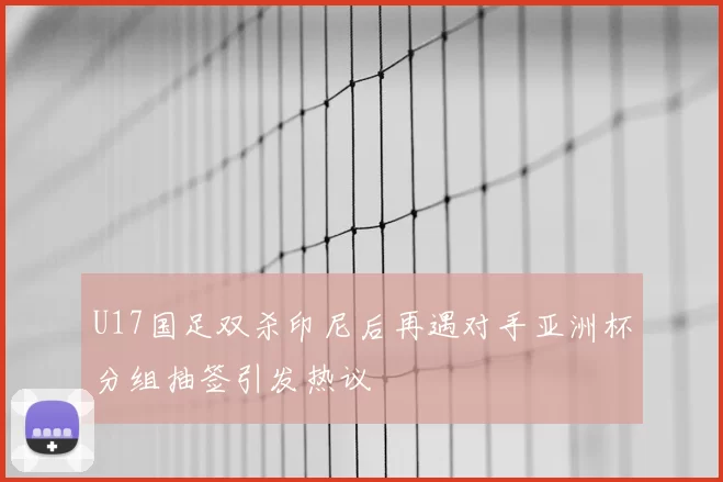 U17国足双杀印尼后再遇对手亚洲杯分组抽签引发热议