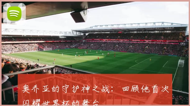 奥乔亚的守护神之战:回顾他首次闪耀世界杯的舞台