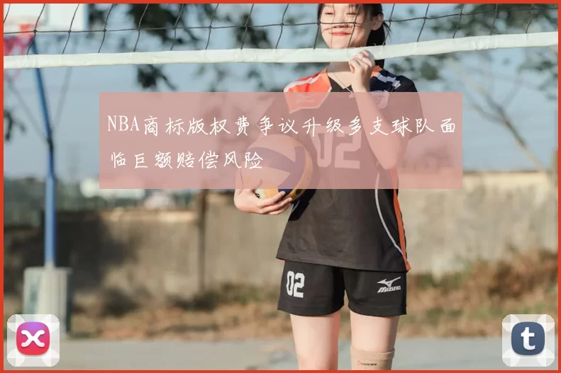 NBA商标版权费争议升级多支球队面临巨额赔偿风险