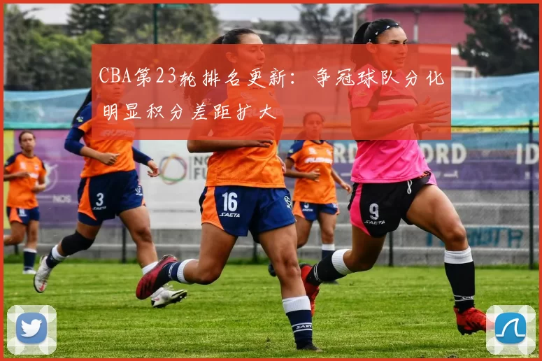 CBA第23轮排名更新：争冠球队分化明显积分差距扩大