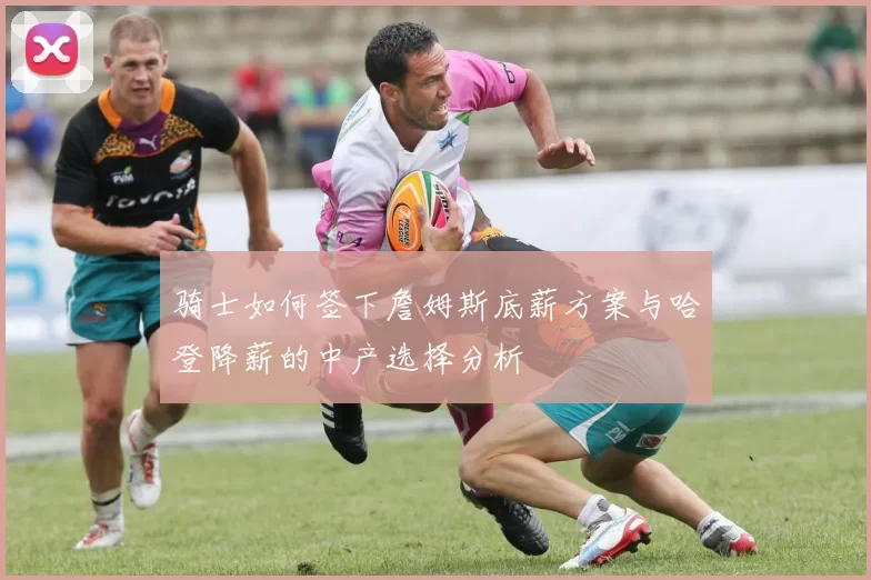 骑士如何签下詹姆斯底薪方案与哈登降薪的中产选择分析