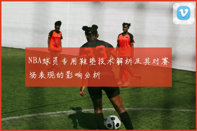 NBA球员专用鞋垫技术解析及其对赛场表现的影响分析