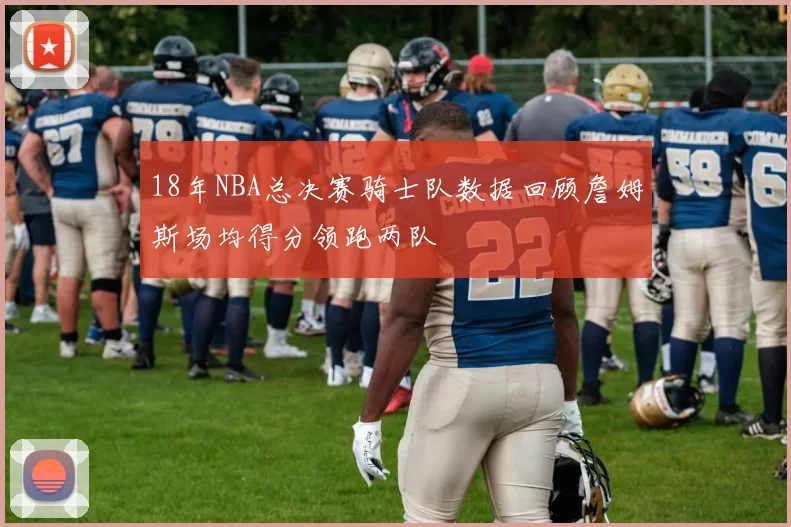 18年NBA总决赛骑士队数据回顾詹姆斯场均得分领跑两队