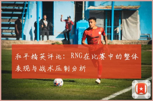 和平精英评论:RNG在比赛中的整体表现与战术压制分析