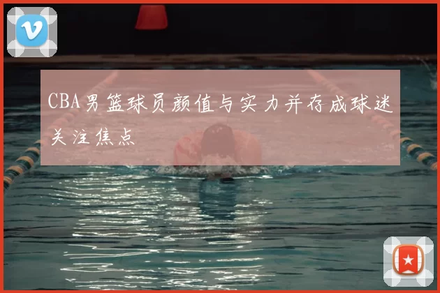 CBA男篮球员颜值与实力并存成球迷关注焦点