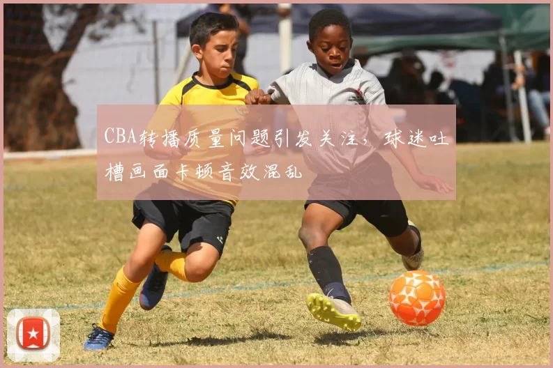 CBA转播质量问题引发关注，球迷吐槽画面卡顿音效混乱