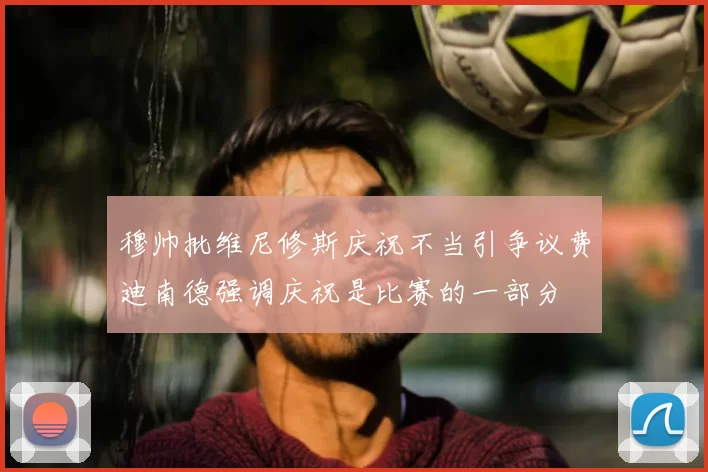 穆帅批维尼修斯庆祝不当引争议费迪南德强调庆祝是比赛的一部分