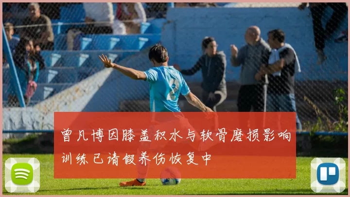 曾凡博因膝盖积水与软骨磨损影响训练已请假养伤恢复中