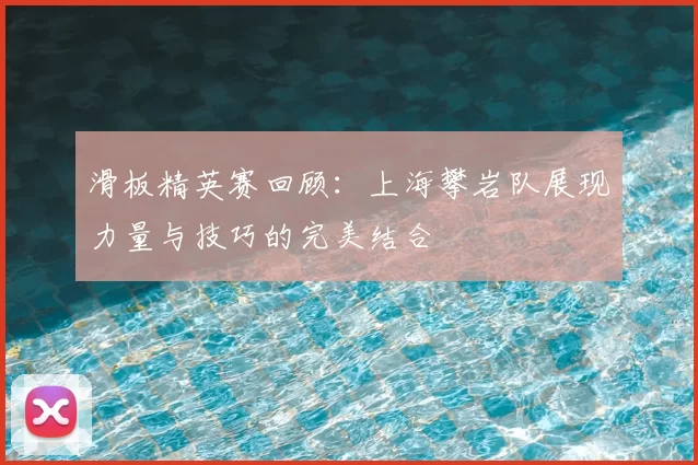 滑板精英赛回顾：上海攀岩队展现力量与技巧的完美结合