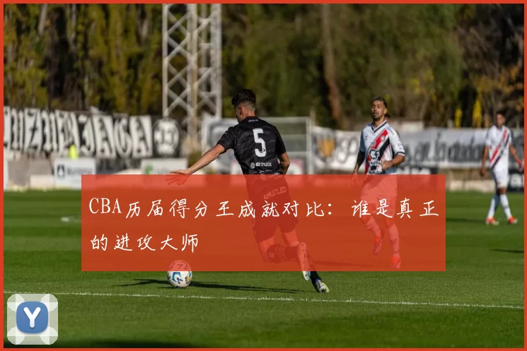 CBA历届得分王成就对比：谁是真正的进攻大师