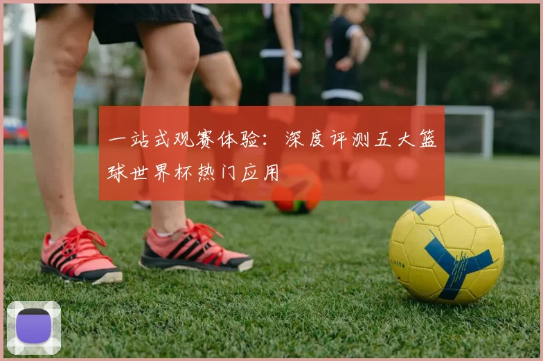 一站式观赛体验:深度评测五大篮球世界杯热门应用